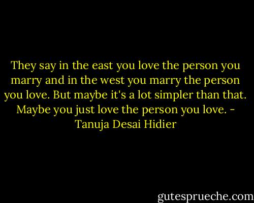 They say in the east you love the person you marry and in the west you marry the person you love. But maybe it's a lot simpler than that. Maybe you just love the person you love. - Tanuja Desai Hidier