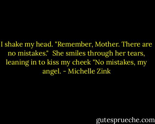 I shake my head. "Remember, Mother. There are no mistakes."<br /> She smiles through her tears, leaning in to kiss my cheek "No mistakes, my angel. - Michelle Zink