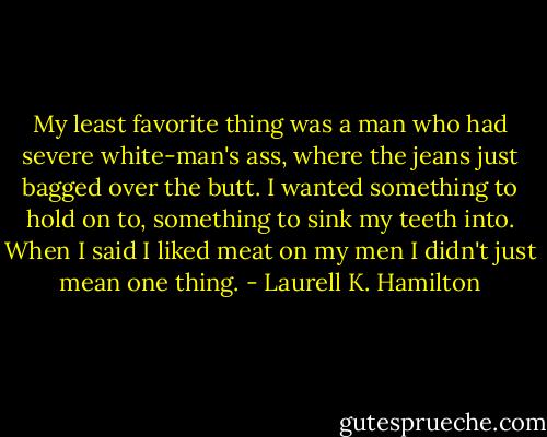My least favorite thing was a man who had severe white-man's ass, where the jeans just bagged over the butt. I wanted something to hold on to, something to sink my teeth into. When I said I liked meat on my men I didn't just mean one thing. - Laurell K. Hamilton