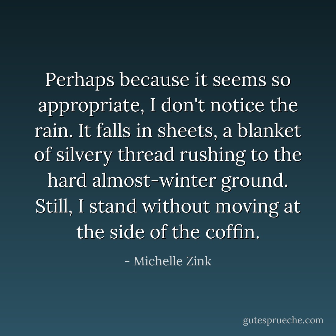 Perhaps because it seems so appropriate, I don't notice the rain. It falls in sheets, a blanket of silvery thread rushing to the hard almost-winter ground. Still, I stand without moving at the side of the coffin. - Michelle Zink