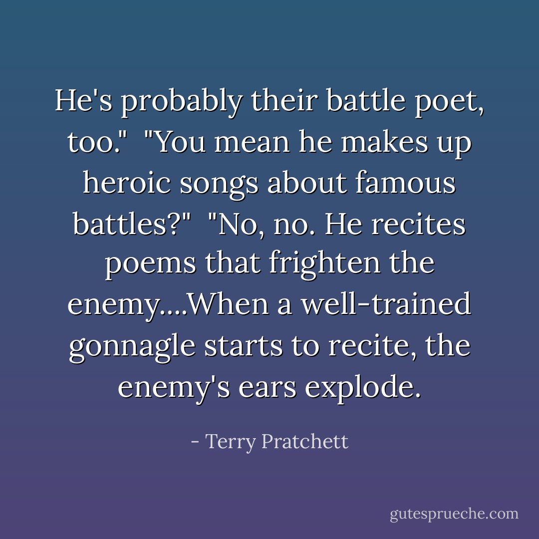 He's probably their battle poet, too." <br />"You mean he makes up heroic songs about famous battles?" <br />"No, no. He recites poems that frighten the enemy....When a well-trained gonnagle starts to recite, the enemy's ears explode. - Terry Pratchett