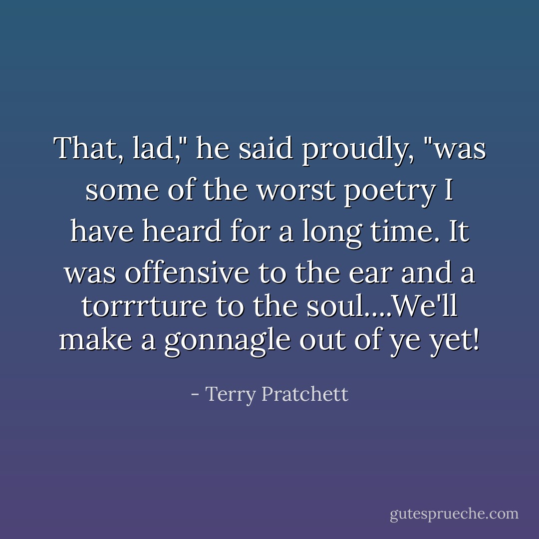 That, lad," he said proudly, "was some of the worst poetry I have heard for a long time. It was offensive to the ear and a torrrture to the soul....We'll make a gonnagle out of ye yet! - Terry Pratchett