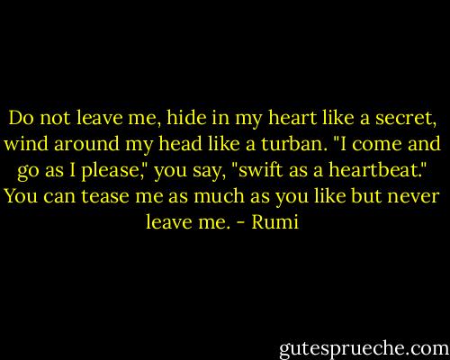 Do not leave me,<br />hide in my heart like a secret,<br />wind around my head like a turban.<br />"I come and go as I please,"<br />you say, "swift as a heartbeat."<br />You can tease me as much as you like<br />but never leave me. - Rumi