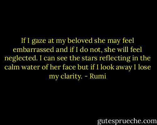 If I gaze at my beloved<br />she may feel embarrassed<br />and if I do not,<br />she will feel neglected.<br />I can see the stars reflecting<br />in the calm water of her face<br />but if I look away<br />I lose my clarity. - Rumi