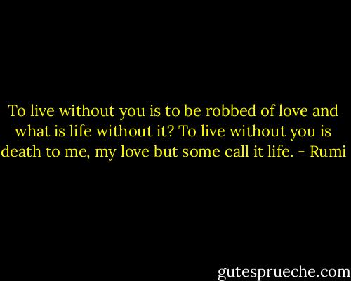 To live without you<br />is to be robbed of love<br />and what is life without it?<br />To live without you<br />is death to me, my love<br />but some call it life. - Rumi
