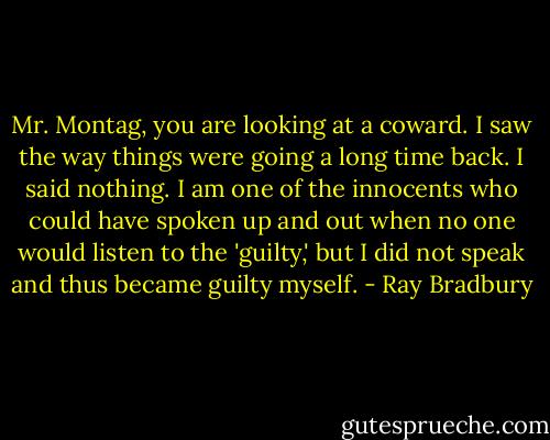 Mr. Montag, you are looking at a coward. I saw the way things were going a long time back. I said nothing. I am one of the innocents who could have spoken up and out when no one would listen to the 'guilty,' but I did not speak and thus became guilty myself. - Ray Bradbury