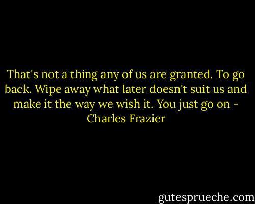 That's not a thing any of us are granted. To go back. Wipe away what later doesn't suit us and make it the way we wish it. You just go on - Charles Frazier