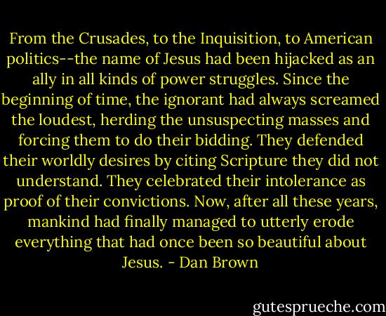 From the Crusades, to the Inquisition, to American politics--the name of Jesus had been hijacked as an ally in all kinds of power struggles. Since the beginning of time, the ignorant had always screamed the loudest, herding the unsuspecting masses and forcing them to do their bidding. They defended their worldly desires by citing Scripture they did not understand. They celebrated their intolerance as proof of their convictions. Now, after all these years, mankind had finally managed to utterly erode everything that had once been so beautiful about Jesus. - Dan Brown