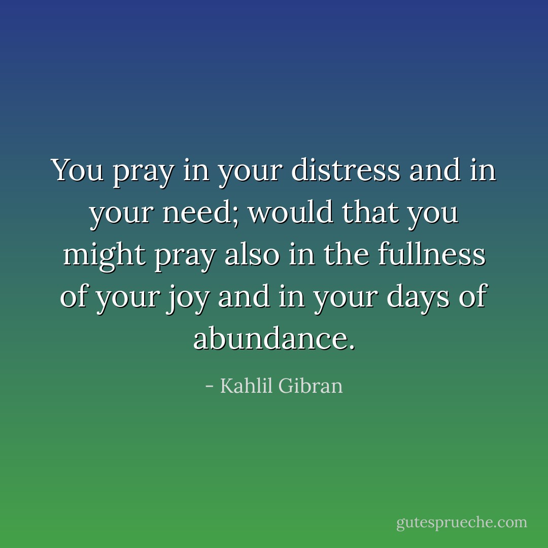 You pray in your distress and in your need; would that you might pray also in the fullness of your joy and in your days of abundance. - Kahlil Gibran