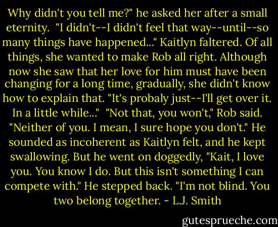 Why didn't you tell me?" he asked her after a small eternity.<br /> "I didn't--I didn't feel that way--until--so many things have happened..." Kaitlyn faltered. Of all things, she wanted to make Rob all right. Although now she saw that her love for him must have been changing for a long time, gradually, she didn't know how to explain that. "It's probaly just--I'll get over it. In a little while..."<br /> "Not that, you won't," Rob said. "Neither of you. I mean, I sure hope you don't." He sounded as incoherent as Kaitlyn felt, and he kept swallowing. But he went on doggedly, "Kait, I love you. You know I do. But this isn't something I can compete with." He stepped back. "I'm not blind. You two belong together. - L.J. Smith