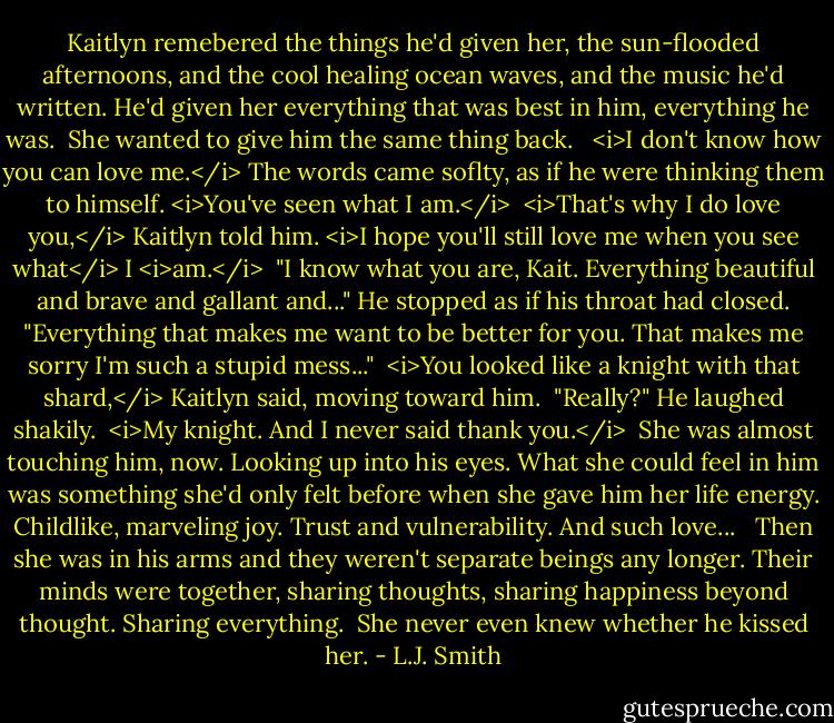 Kaitlyn remebered the things he'd given her, the sun-flooded afternoons, and the cool healing ocean waves, and the music he'd written. He'd given her everything that was best in him, everything he was.<br /> She wanted to give him the same thing back. <br /> <i>I don't know how you can love me.</i> The words came soflty, as if he were thinking them to himself. <i>You've seen what I am.</i><br /> <i>That's why I do love you,</i> Kaitlyn told him. <i>I hope you'll still love me when you see what</i> I <i>am.</i><br /> "I know what you are, Kait. Everything beautiful and brave and gallant and..." He stopped as if his throat had closed. "Everything that makes me want to be better for you. That makes me sorry I'm such a stupid mess..."<br /> <i>You looked like a knight with that shard,</i> Kaitlyn said, moving toward him.<br /> "Really?" He laughed shakily.<br /> <i>My knight. And I never said thank you.</i><br /> She was almost touching him, now. Looking up into his eyes. What she could feel in him was something she'd only felt before when she gave him her life energy. Childlike, marveling joy. Trust and vulnerability. And such love... <br /> Then she was in his arms and they weren't separate beings any longer. Their minds were together, sharing thoughts, sharing happiness beyond thought. Sharing everything.<br /> She never even knew whether he kissed her. - L.J. Smith