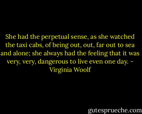 She had the perpetual sense, as she watched the taxi cabs, of being out, out, far out to sea and alone; she always had the feeling that it was very, very, dangerous to live even one day. - Virginia Woolf
