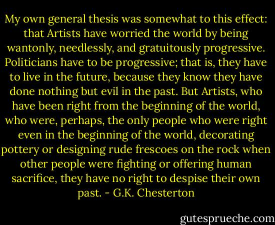 My own general thesis was somewhat to this effect: that Artists have worried the world by being wantonly, needlessly, and gratuitously progressive. Politicians have to be progressive; that is, they have to live in the future, because they know they have done nothing but evil in the past. But Artists, who have been right from the beginning of the world, who were, perhaps, the only people who were right even in the beginning of the world, decorating pottery or designing rude frescoes on the rock when other people were fighting or offering human sacrifice, they have no right to despise their own past. - G.K. Chesterton