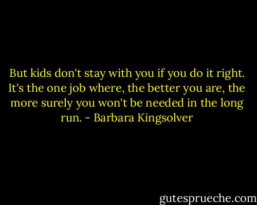 But kids don't stay with you if you do it right. It's the one job where, the better you are, the more surely you won't be needed in the long run. - Barbara Kingsolver