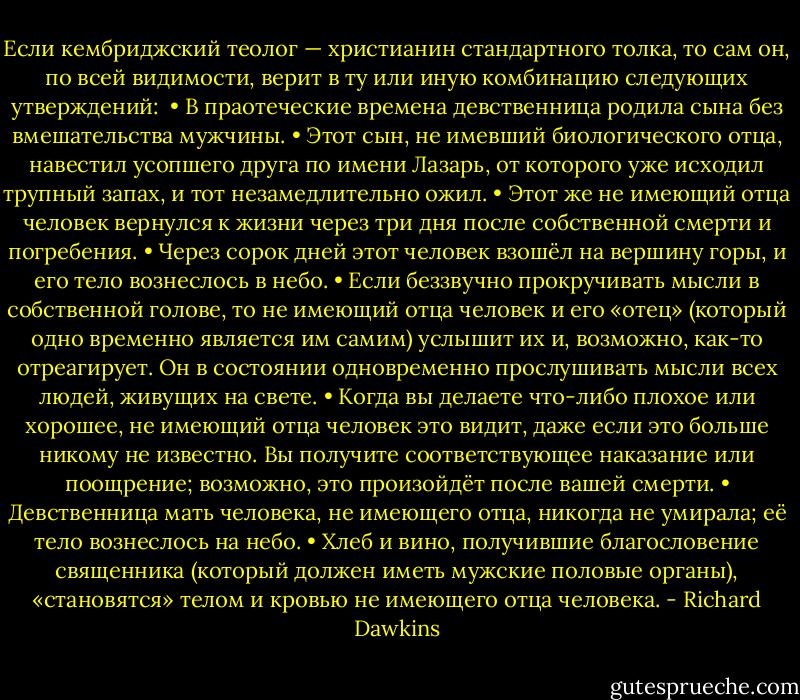 Если кембриджский теолог — христианин стандартного толка, то сам он, по всей видимости, верит в ту или иную комбинацию следующих утверждений:<br /><br />• В праотеческие времена девственница родила сына без вмешательства мужчины.<br />• Этот сын, не имевший биологического отца, навестил усопшего друга по имени Лазарь, от которого уже исходил трупный запах, и тот незамедлительно ожил.<br />• Этот же не имеющий отца человек вернулся к жизни через три дня после собственной смерти и погребения.<br />• Через сорок дней этот человек взошёл на вершину горы, и его тело вознеслось в небо.<br />• Если беззвучно прокручивать мысли в собственной голове, то не имеющий отца человек и его «отец» (который одно временно является им самим) услышит их и, возможно, как-то отреагирует. Он в состоянии одновременно прослушивать мысли всех людей, живущих на свете.<br />• Когда вы делаете что-либо плохое или хорошее, не имеющий отца человек это видит, даже если это больше никому не известно. Вы получите соответствующее наказание или поощрение; возможно, это произойдёт после вашей смерти.<br />• Девственница мать человека, не имеющего отца, никогда не умирала; её тело вознеслось на небо.<br />• Хлеб и вино, получившие благословение священника (который должен иметь мужские половые органы), «становятся» телом и кровью не имеющего отца человека. - Richard Dawkins