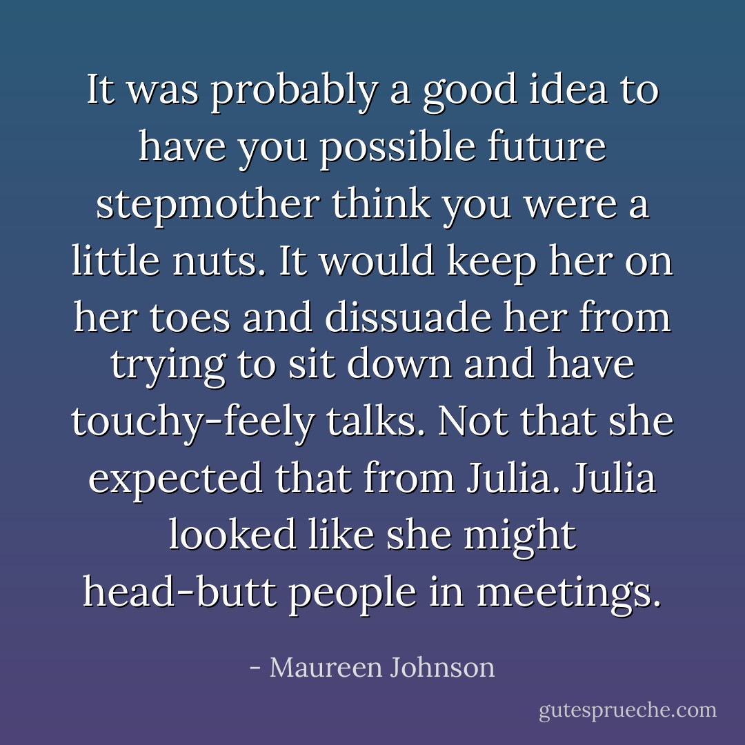 It was probably a good idea to have you possible future stepmother think you were a little nuts. It would keep her on her toes and dissuade her from trying to sit down and have touchy-feely talks. Not that she expected that from Julia. Julia looked like she might head-butt people in meetings. - Maureen Johnson
