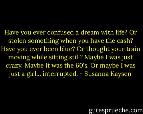 Have you ever confused a dream with life? Or stolen something when you have the cash? Have you ever been blue? Or thought your train moving while sitting still? Maybe I was just crazy. Maybe it was the 60's. Or maybe I was just a girl... interrupted. - Susanna Kaysen
