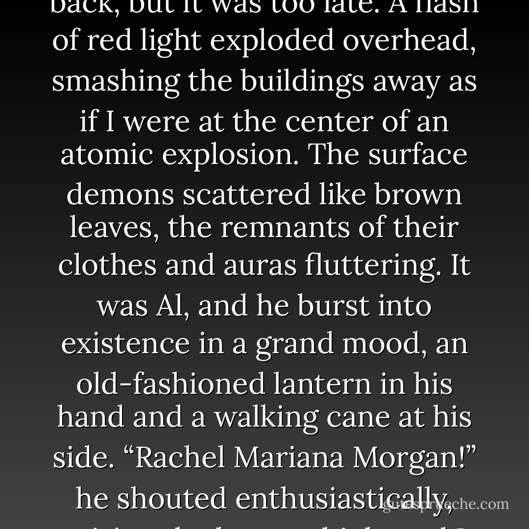 Now you’re going to get it,” I said, guessing Al was coming when the ones in the back scattered. “You should have been nice.”<br />With a weird cry, the closest surface demon fell back, but it was too late. A flash of red light exploded overhead, smashing the buildings away as if I were at the center of an atomic explosion. The surface demons scattered like brown leaves, the remnants of their clothes and auras fluttering. It was Al, and he burst into existence in a grand mood, an old-fashioned lantern in his hand and a walking cane at his side.<br />“Rachel Mariana Morgan!” he shouted enthusiastically, raising the lantern high, and I painfully rose from my crouch, breaking my bubble with a small thought. “I’ve come to save you, love! - Kim Harrison