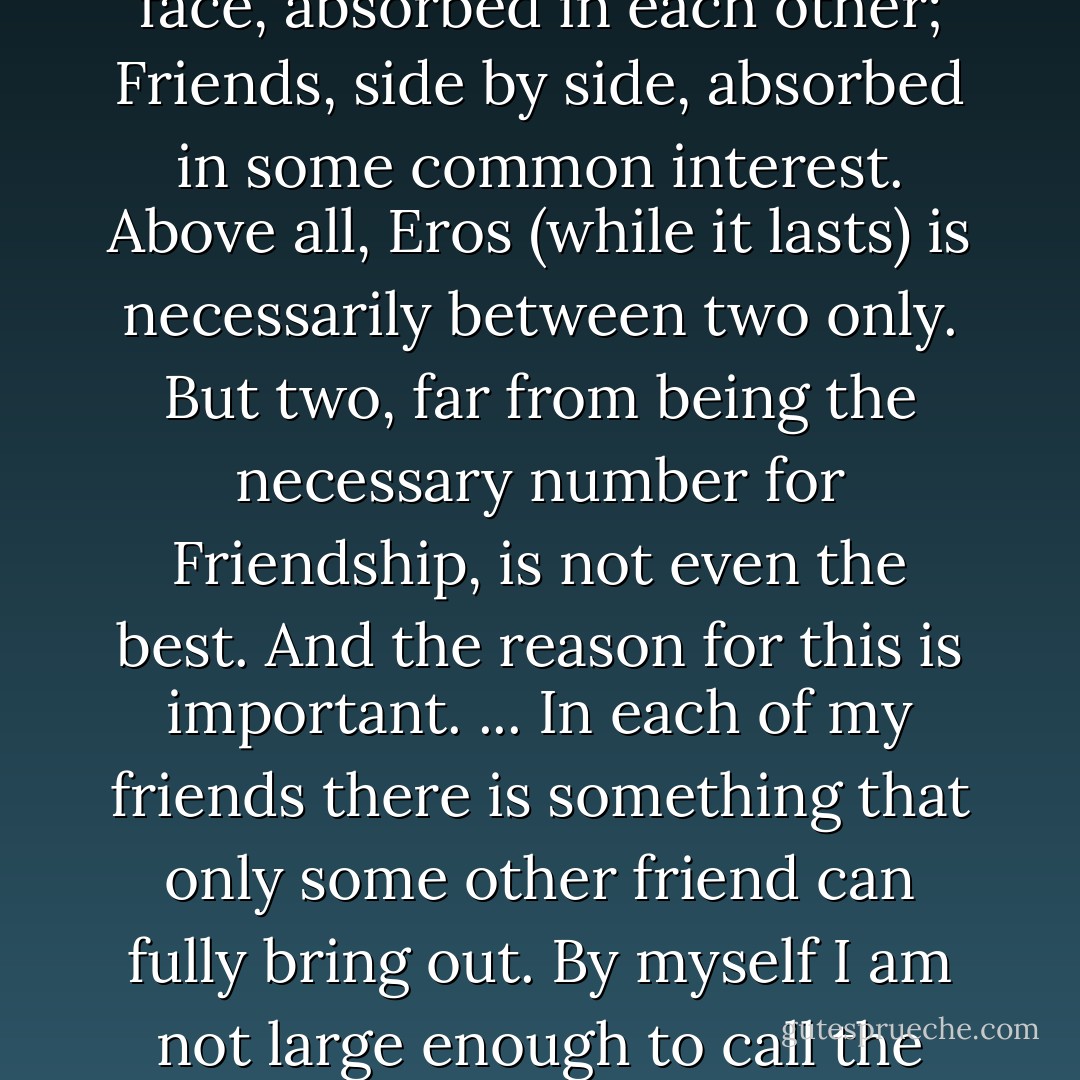 Those who cannot conceive Friendship as a substantive love but only as a disguise or elaboration of Eros betray the fact that they have never had a Friend. The rest of us know that though we can have erotic love and friendship for the same person yet in some ways nothing is less like a Friendship than a love-affair. Lovers are always talking to one another about their love; Friends hardly ever about their Friendship. Lovers are normally face to face, absorbed in each other; Friends, side by side, absorbed in some common interest. Above all, Eros (while it lasts) is necessarily between two only. But two, far from being the necessary number for Friendship, is not even the best. And the reason for this is important.<br />... In each of my friends there is something that only some other friend can fully bring out. By myself I am not large enough to call the whole man into activity; I want other lights than my own to show all his facets... Hence true Friendship is the least jealous of loves. Two friends delight to be joined by a third, and three by a fourth, if only the newcomer is qualified to become a real friend. They can then say, as the blessed souls say in Dante, 'Here comes one who will augment our loves.' For in this love 'to divide is not to take away. - C.S. Lewis
