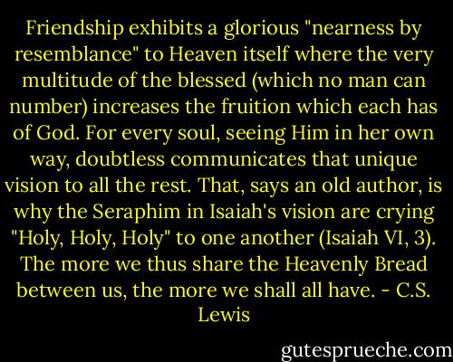 Friendship exhibits a glorious "nearness by resemblance" to Heaven itself where the very multitude of the blessed (which no man can number) increases the fruition which each has of God. For every soul, seeing Him in her own way, doubtless communicates that unique vision to all the rest. That, says an old author, is why the Seraphim in Isaiah's vision are crying "Holy, Holy, Holy" to one another (Isaiah VI, 3). The more we thus share the Heavenly Bread between us, the more we shall all have. - C.S. Lewis