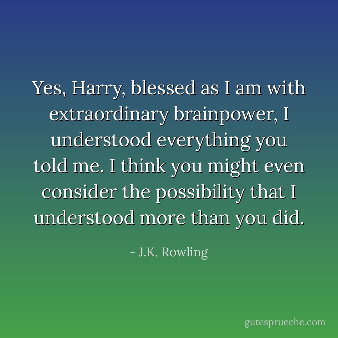 Yes, Harry, blessed as I am with extraordinary brainpower, I understood everything you told me. I think you might even consider the possibility that I understood more than you did. - J.K. Rowling