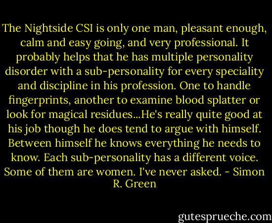 The Nightside CSI is only one man, pleasant enough, calm and easy going, and very professional. It probably helps that he has multiple personality disorder with a sub-personality for every speciality and discipline in his profession. One to handle fingerprints, another to examine blood splatter or look for magical residues...He's really quite good at his job though he does tend to argue with himself.<br />Between himself he knows everything he needs to know. Each sub-personality has a different voice. Some of them are women. I've never asked. - Simon R. Green