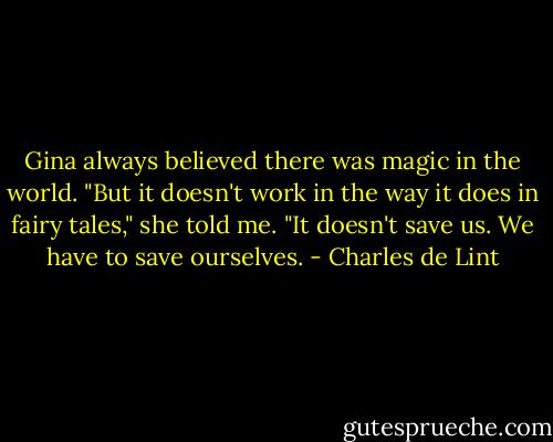 Gina always believed there was magic in the world. "But it doesn't work in the way it does in fairy tales," she told me. "It doesn't save us. We have to save ourselves. - Charles de Lint