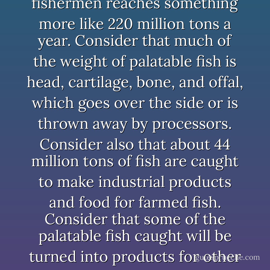 Bycatch and discards are a fact of life to a fisherman. There is no fishing method that catches only the quarry. ...The UN Food and Agriculture Organization estimates that about a third of what is caught worldwide, some 29 million tons, goes over the side. This takes what is hauled from the sea to around 132 million tons a year. Add to that the number of organisms that are killed or damaged by net, line, or trap and are never landed--such as whales, porpoises, turtles, and birds--and the number of animals destroyed on the bottom, and the total catch by fishermen reaches something more like 220 million tons a year. Consider that much of the weight of palatable fish is head, cartilage, bone, and offal, which goes over the side or is thrown away by processors. Consider also that about 44 million tons of fish are caught to make industrial products and food for farmed fish. Consider that some of the palatable fish caught will be turned into products for other than human consumption--as cat food, for instance. Consider that there may be an element of waste because some fish will not sell. Taking all these things into account, it is possible to conclude that the amount of protein eaten by someone or something is maybe less than 20 percent of the 104 million tons landed, and only 10 percent of the amount of marine animals destroyed annually in the oceans. These are rough figures, but, given a wide margin of error, they are about right. So catching wild fish is a wasteful business. - Charles Clover
