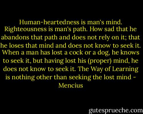 Human-heartedness is man's mind. Righteousness is man's path. How sad that he abandons that path and does not rely on it; that he loses that mind and does not know to seek it. When a man has lost a cock or a dog, he knows to seek it, but having lost his (proper) mind, he does not know to seek it. The Way of Learning is nothing other than seeking the lost mind - Mencius