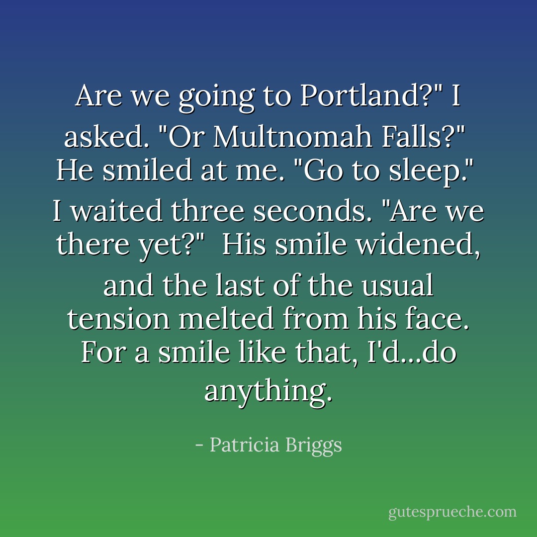 Are we going to Portland?" I asked. "Or Multnomah Falls?"<br /><br />He smiled at me. "Go to sleep."<br /><br />I waited three seconds. "Are we there yet?"<br /><br />His smile widened, and the last of the usual tension melted from his face. For a smile like that, I'd...do anything. - Patricia Briggs