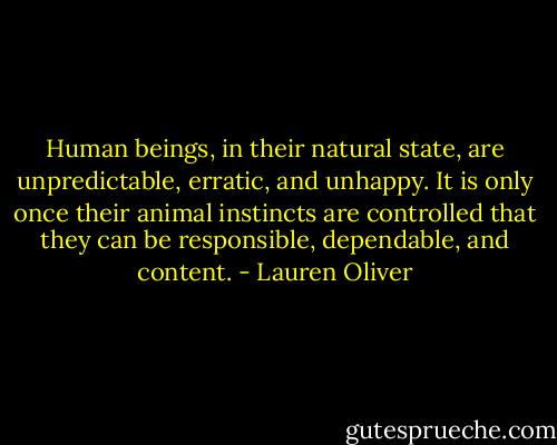 Human beings, in their natural state, are unpredictable, erratic, and unhappy. It is only once their animal instincts are controlled that they can be responsible, dependable, and content. - Lauren Oliver