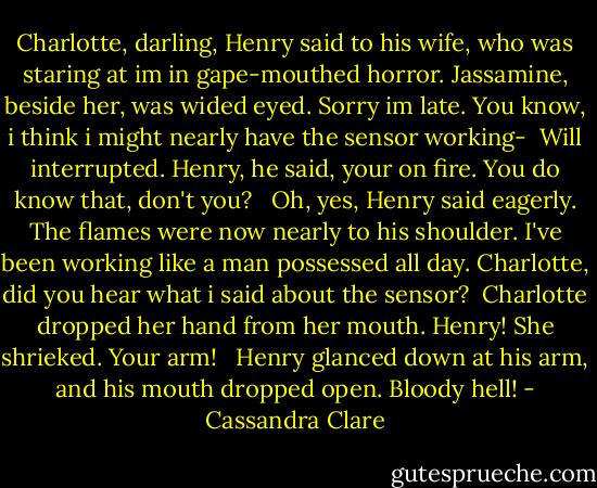 Charlotte, darling, Henry said to his wife, who was staring at im in gape-mouthed horror. Jassamine, beside her, was wided eyed. Sorry im late. You know, i think i might nearly have the sensor working- <br />Will interrupted. Henry, he said, your on fire. You do know that, don't you? <br /><br />Oh, yes, Henry said eagerly. The flames were now nearly to his shoulder. I've been working like a man possessed all day. Charlotte, did you hear what i said about the sensor? <br />Charlotte dropped her hand from her mouth. Henry! She shrieked. Your arm! <br /><br />Henry glanced down at his arm, and his mouth dropped open.<br />Bloody hell! - Cassandra Clare