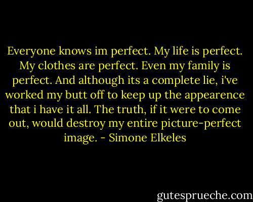 Everyone knows im perfect. My life is perfect. My clothes are perfect. Even my family is perfect. And although its a complete lie, i've worked my butt off to keep up the appearence that i have it all. The truth, if it were to come out, would destroy my entire picture-perfect image. - Simone Elkeles