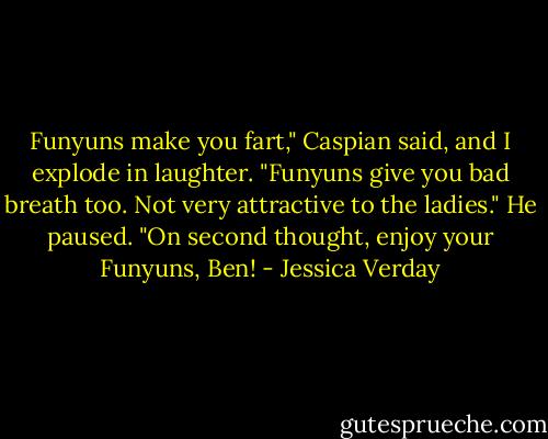 Funyuns make you fart," Caspian said, and I explode in laughter. "Funyuns give you bad breath too. Not very attractive to the ladies." He paused. "On second thought, enjoy your Funyuns, Ben! - Jessica Verday