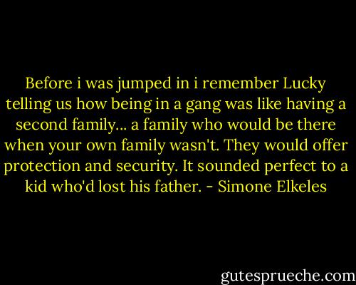 Before i was jumped in i remember Lucky telling us how being in a gang was like having a second family... a family who would be there when your own family wasn't. They would offer protection and security. It sounded perfect to a kid who'd lost his father. - Simone Elkeles