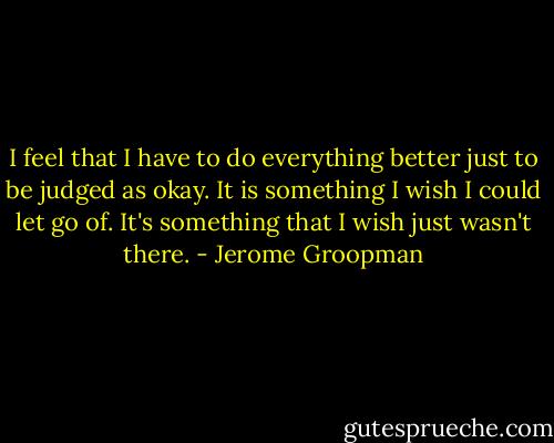 I feel that I have to do everything better just to be judged as okay. It is something I wish I could let go of. It's something that I wish just wasn't there. - Jerome Groopman