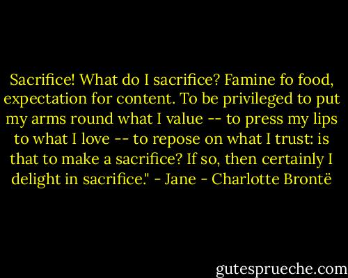 Sacrifice! What do I sacrifice? Famine fo food, expectation for content. To be privileged to put my arms round what I value -- to press my lips to what I love -- to repose on what I trust: is that to make a sacrifice? If so, then certainly I delight in sacrifice." - Jane - Charlotte Brontë