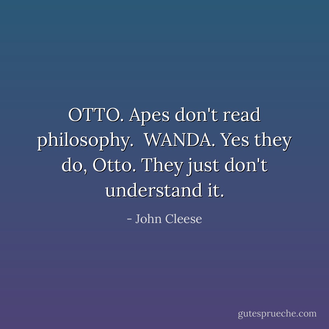 OTTO. Apes don't read philosophy.<br /><br />WANDA. Yes they do, Otto. They just don't understand it. - John Cleese