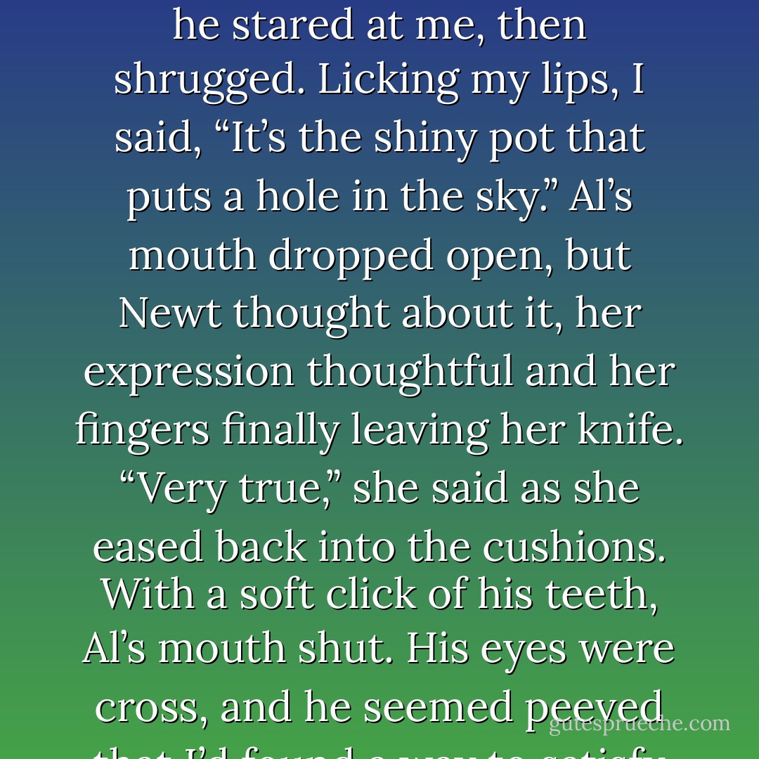 You need to be clever to best him. Are you clever, Rachel?”<br /><i>Oh God. She wants to know if I’m clever.</i> I glanced at Al, and he stared at me, then shrugged. Licking my lips, I said, “It’s the shiny pot that puts a hole in the sky.”<br />Al’s mouth dropped open, but Newt thought about it, her expression thoughtful and her fingers finally leaving her knife. “Very true,” she said as she eased back into the cushions.<br />With a soft click of his teeth, Al’s mouth shut. His eyes were cross, and he seemed peeved that I’d found a way to satisfy her without compromising myself at all. - Kim Harrison