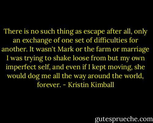 There is no such thing as escape after all, only an exchange of one set of difficulties for another. It wasn't Mark or the farm or marriage I was trying to shake loose from but my own imperfect self, and even if I kept moving, she would dog me all the way around the world, forever. - Kristin Kimball