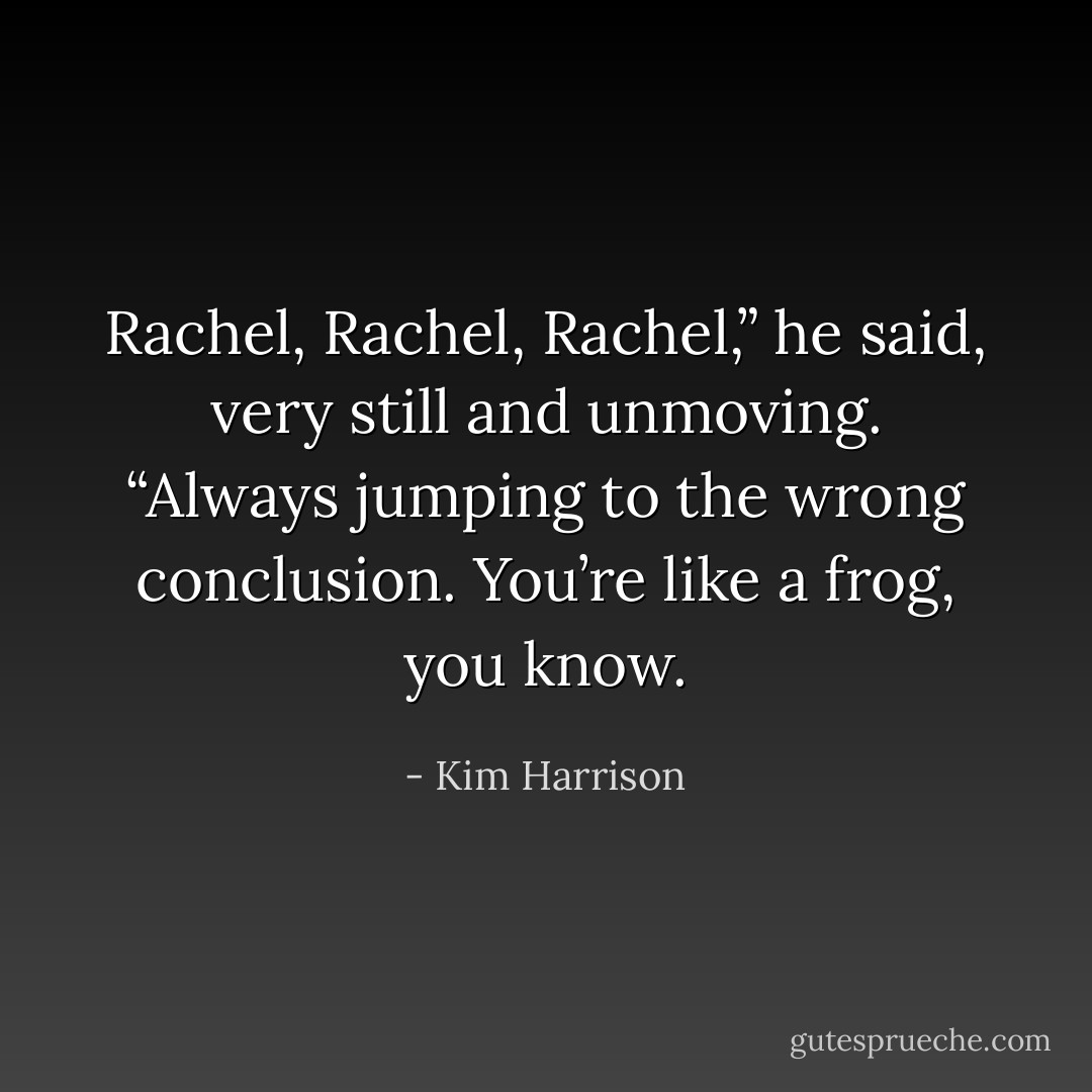 Rachel, Rachel, Rachel,” he said, very still and unmoving. “Always jumping to the wrong conclusion. You’re like a frog, you know. - Kim Harrison