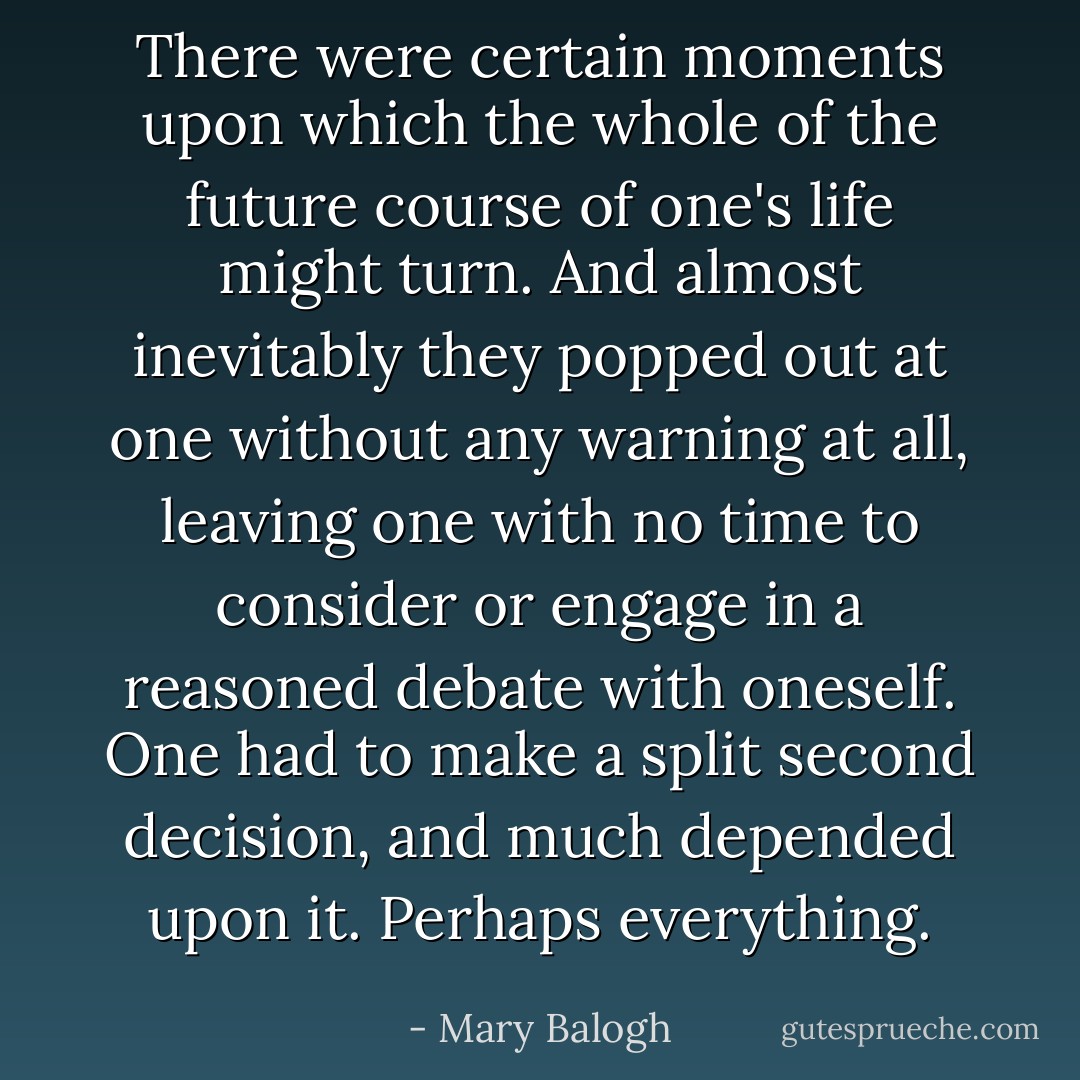 There were certain moments upon which the whole of the future course of one's life might turn. And almost inevitably they popped out at one without any warning at all, leaving one with no time to consider or engage in a reasoned debate with oneself. One had to make a split second decision, and much depended upon it. Perhaps everything. - Mary Balogh