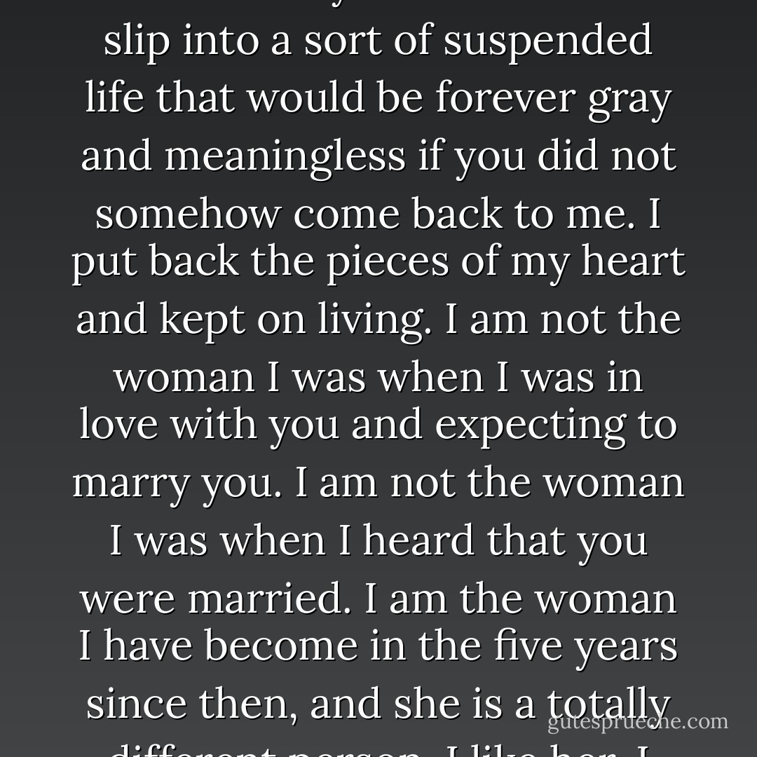 After you married, Crispin, she said, my heart was broken. I will not deny it. But I did not slip into a sort of suspended life that would be forever gray and meaningless if you did not somehow come back to me. I put back the pieces of my heart and kept on living. I am not the woman I was when I was in love with you and expecting to marry you. I am not the woman I was when I heard that you were married. I am the woman I have become in the five years since then, and she is a totally different person. I like her. I wish to continue living her life. - Mary Balogh