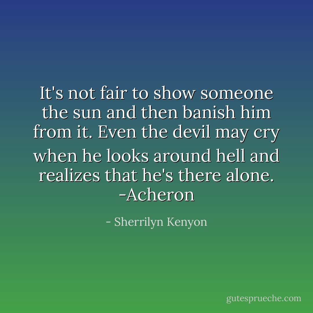 It's not fair to show someone the sun and then banish him from it. Even the devil may cry when he looks around hell and realizes that he's there alone. -Acheron - Sherrilyn Kenyon