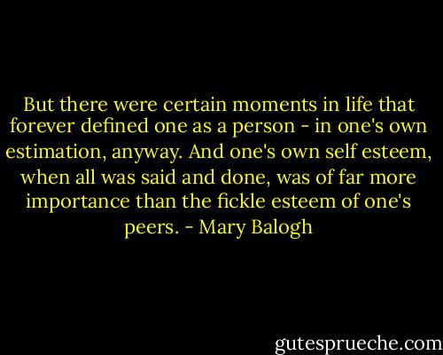 But there were certain moments in life that forever defined one as a person - in one's own estimation, anyway. And one's own self esteem, when all was said and done, was of far more importance than the fickle esteem of one's peers. - Mary Balogh