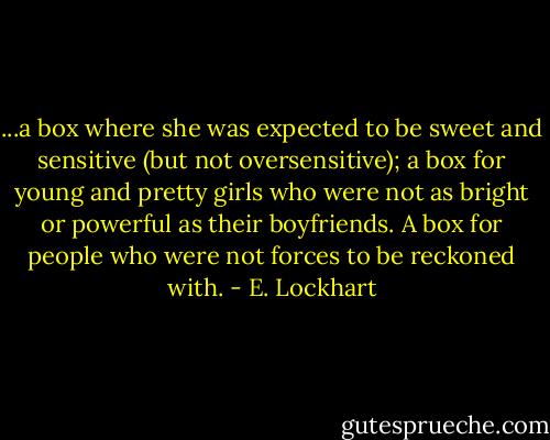 ...a box where she was expected to be sweet and sensitive (but not oversensitive); a box for young and pretty girls who were not as bright or powerful as their boyfriends. A box for people who were not forces to be reckoned with. - E. Lockhart