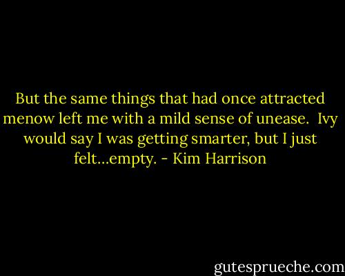 But the same things that had once attracted menow left me with a mild sense of unease. <br />Ivy would say I was getting smarter, but I just felt…empty. - Kim Harrison