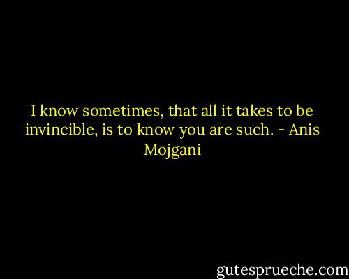 I know sometimes, that all it takes to be invincible, is to know you are such. - Anis Mojgani