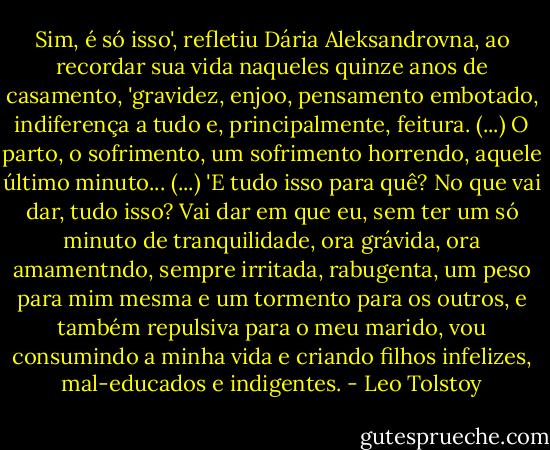 Sim, é só isso', refletiu Dária Aleksandrovna, ao recordar sua vida naqueles quinze anos de casamento, 'gravidez, enjoo, pensamento embotado, indiferença a tudo e, principalmente, feitura. (...) O parto, o sofrimento, um sofrimento horrendo, aquele último minuto... (...)<br />'E tudo isso para quê? No que vai dar, tudo isso? Vai dar em que eu, sem ter um só minuto de tranquilidade, ora grávida, ora amamentndo, sempre irritada, rabugenta, um peso para mim mesma e um tormento para os outros, e também repulsiva para o meu marido, vou consumindo a minha vida e criando filhos infelizes, mal-educados e indigentes. - Leo Tolstoy