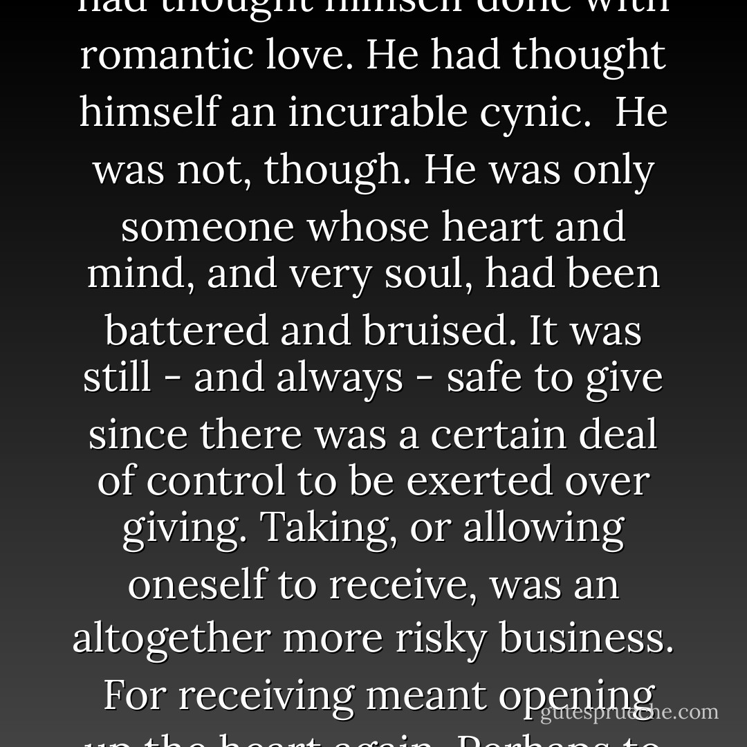 Falling in love was as much about receiving as it was giving, was it? It seemed selfish. It was not, though. It was the opposite. Keeping oneself from being loved was to refuse the ultimate gift. <br />He had thought himself done with romantic love. He had thought himself an incurable cynic. <br />He was not, though.<br />He was only someone whose heart and mind, and very soul, had been battered and bruised. It was still - and always - safe to give since there was a certain deal of control to be exerted over giving. Taking, or allowing oneself to receive, was an altogether more risky business. <br />For receiving meant opening up the heart again.<br />Perhaps to rejection.<br />Or disillusionment.<br />Or pain.<br />Or even heart break.<br />It was all terribly risky.<br />And all terribly necessary.<br />And of course, there was the whole issue of trust... - Mary Balogh